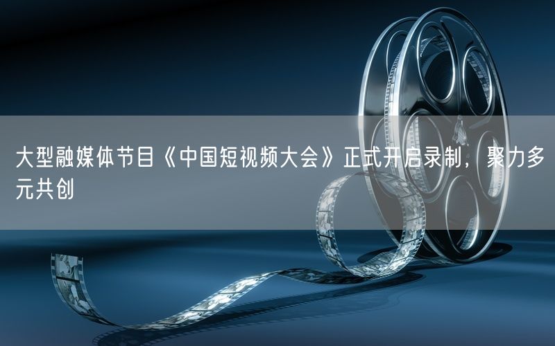 大型融媒体节目《中国短视频大会》正式开启录制，聚力多元共创